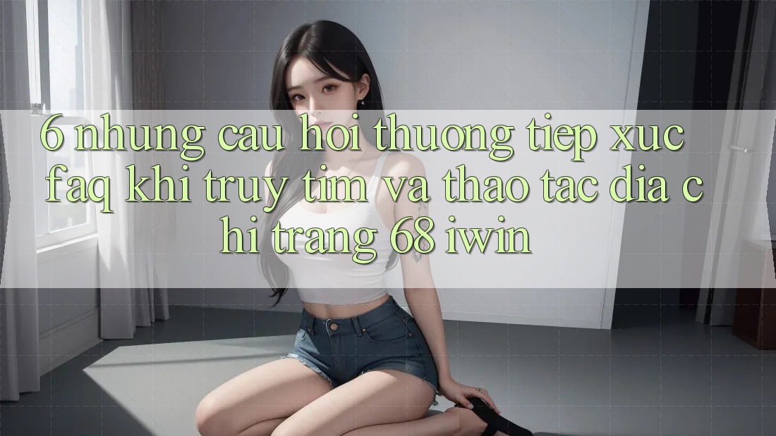 6. Những câu hỏi thường tiếp xúc (FAQ) khi truy tìm và thao tác Địa chỉ trang 68 iwin