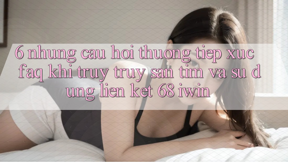 6. Những câu hỏi thường tiếp xúc (FAQ) khi truy truy săn tìm và sử dụng Liên kết 68 iwin 6. Những câu hỏi thường tiếp xúc (FAQ) khi truy truy săn tìm và sử dụng Liên kết 68 iwin