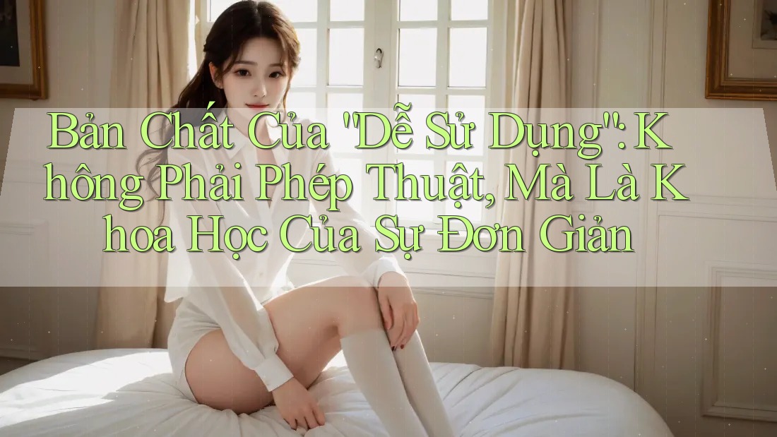 Bản Chất Của “Dễ Sử Dụng”: Không Phải Phép Thuật, Mà Là Khoa Học Của Sự Đơn Giản
