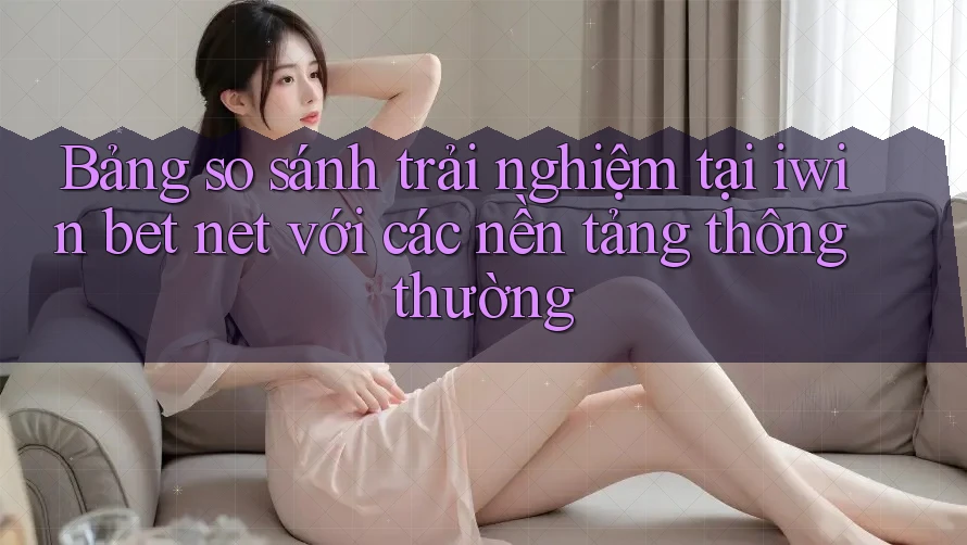 Bảng so sánh trải nghiệm tại iwin bet net với các nền tảng thông thường Bảng so sánh trải nghiệm tại iwin bet net với các nền tảng thông thường