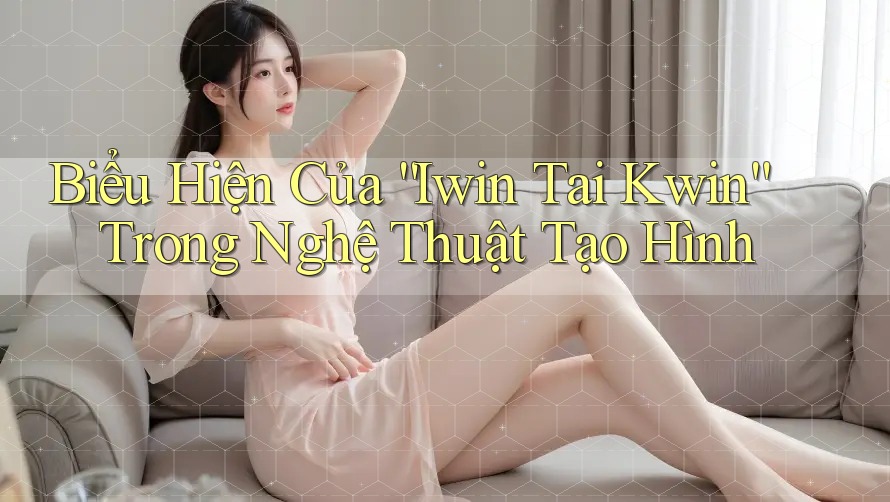 Biểu Hiện Của “Iwin Tai Kwin” Trong Nghệ Thuật Tạo Hình