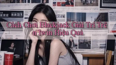 cách chơi blackjack giải trí trên iwin hiệu quả