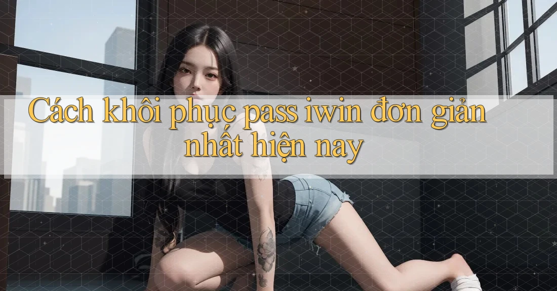 Cách khôi phục pass iwin đơn giản nhất hiện nay