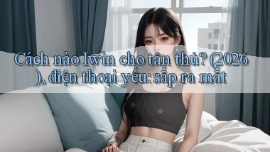 Cách nào Iwin cho tân thủ (2026), điện thoại yếu sắp ra mắt