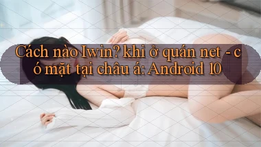 Cách nào Iwin khi ở quán net   có mặt tại châu á Android 10
