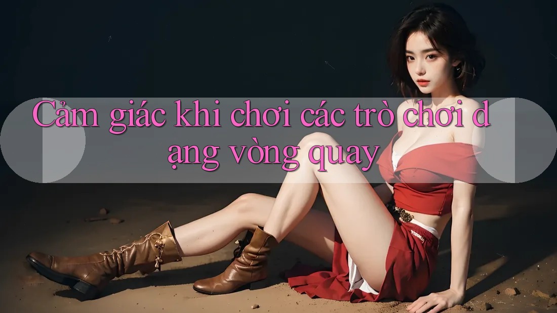 Cảm giác khi chơi các trò chơi dạng vòng quay