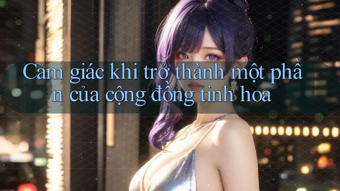 Cảm giác khi trở thành một phần của cộng đồng tinh hoa Cảm giác khi trở thành một phần của cộng đồng tinh hoa