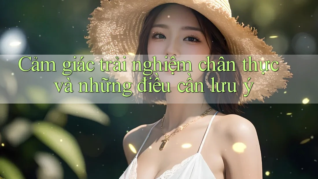 Cảm giác trải nghiệm chân thực và những điều cần lưu ý Cảm giác trải nghiệm chân thực và những điều cần lưu ý