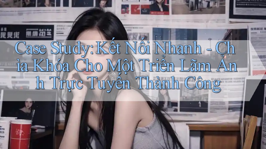 Case Study: Kết Nối Nhanh - Chìa Khóa Cho Một Triển Lãm Ảnh Trực Tuyến Thành Công Case Study: Kết Nối Nhanh - Chìa Khóa Cho Một Triển Lãm Ảnh Trực Tuyến Thành Công
