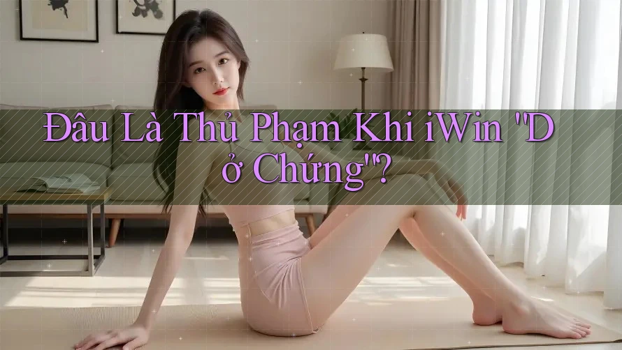 Đâu Là Thủ Phạm Khi iWin “Dở Chứng”?