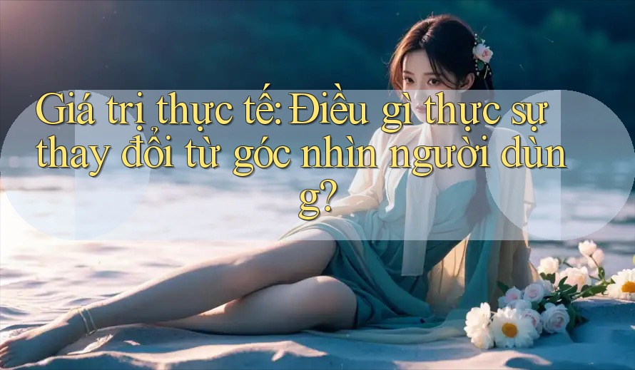 Giá trị thực tế: Điều gì thực sự thay đổi từ góc nhìn người dùng? Giá trị thực tế: Điều gì thực sự thay đổi từ góc nhìn người dùng?