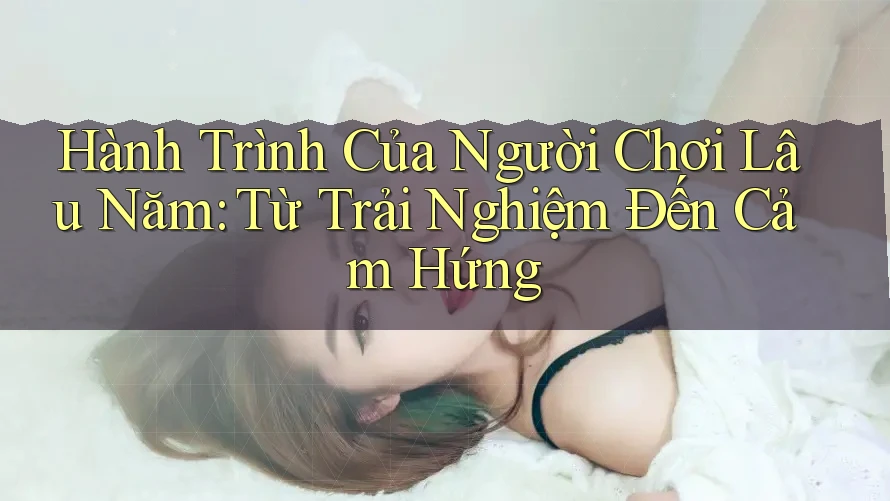 Hành Trình Của Người Chơi Lâu Năm: Từ Trải Nghiệm Đến Cảm Hứng