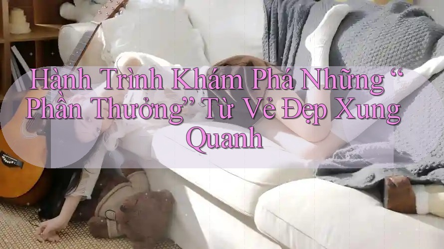 Hành Trình Khám Phá Những “Phần Thưởng” Từ Vẻ Đẹp Xung Quanh Hành Trình Khám Phá Những “Phần Thưởng” Từ Vẻ Đẹp Xung Quanh