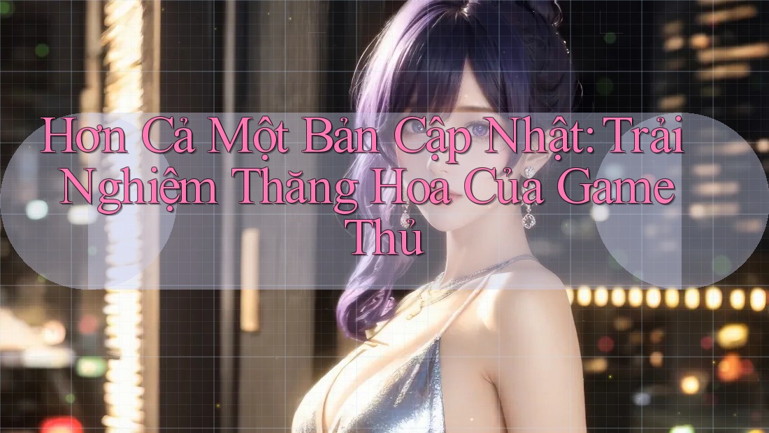 Hơn Cả Một Bản Cập Nhật: Trải Nghiệm Thăng Hoa Của Game Thủ Hơn Cả Một Bản Cập Nhật: Trải Nghiệm Thăng Hoa Của Game Thủ