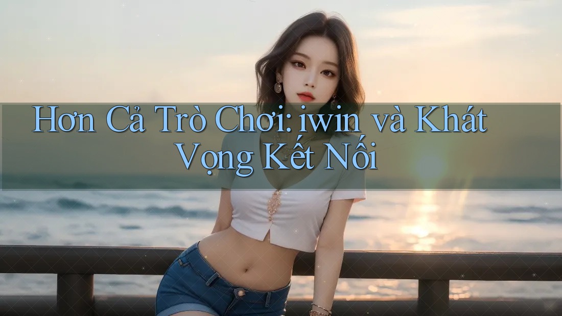 Hơn Cả Trò Chơi: iwin và Khát Vọng Kết Nối