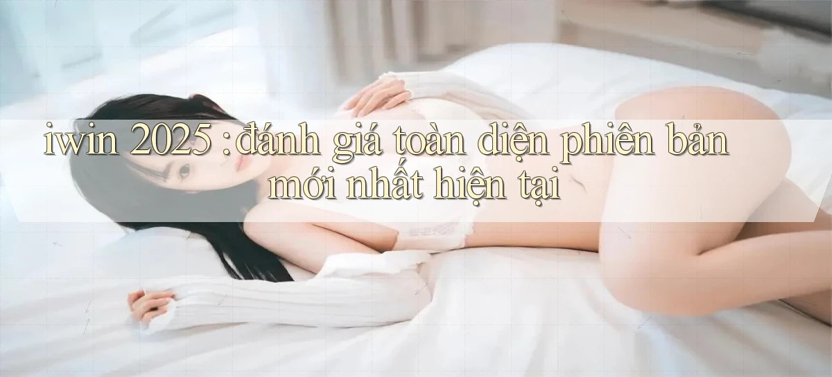 iwin 2025 đánh giá toàn diện phiên bản mới nhất hiện tại