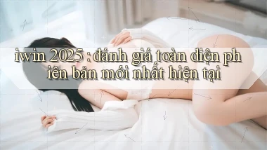 iwin 2025 đánh giá toàn diện phiên bản mới nhất hiện tại