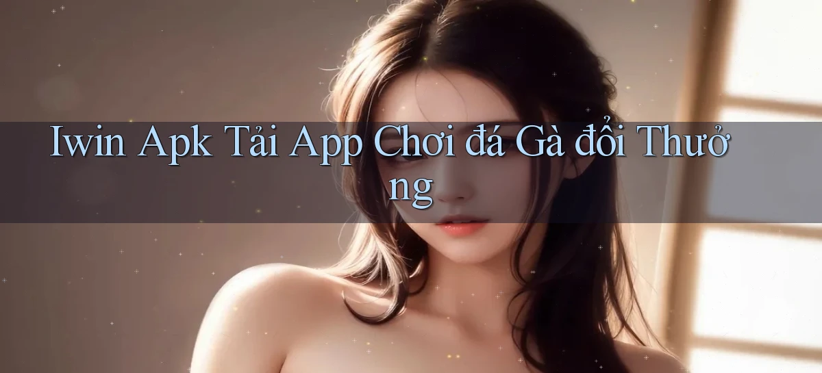 iwin  apk tải app chơi đá gà đổi thưởng