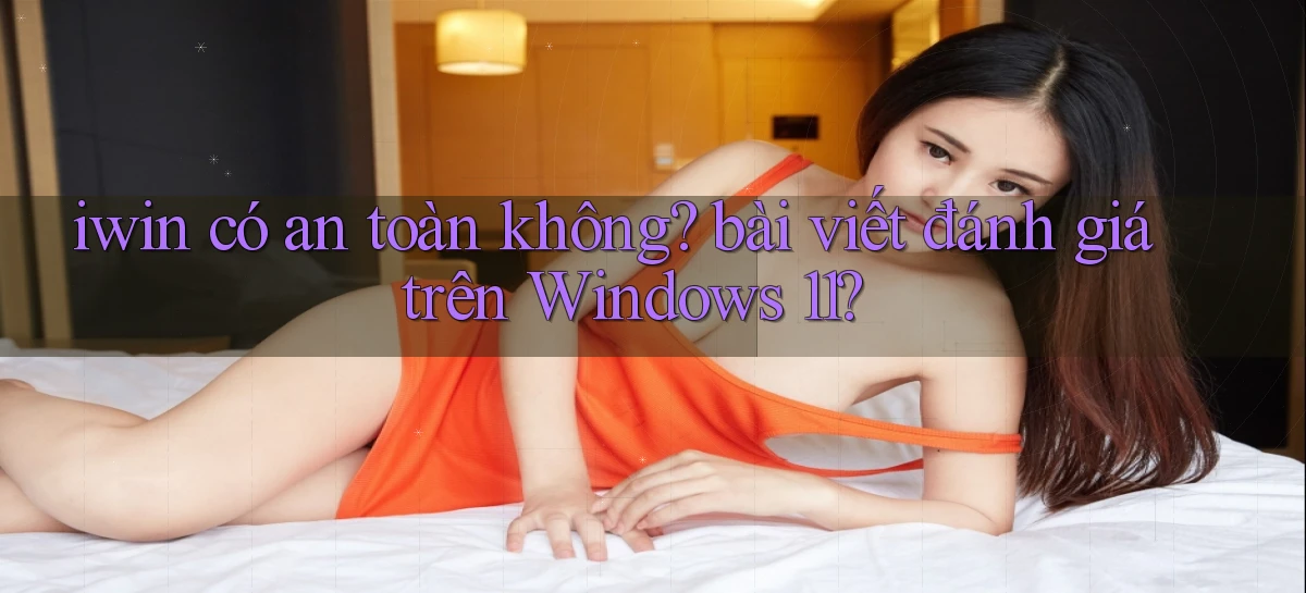 iwin có an toàn không bài viết đánh giá trên Windows 11