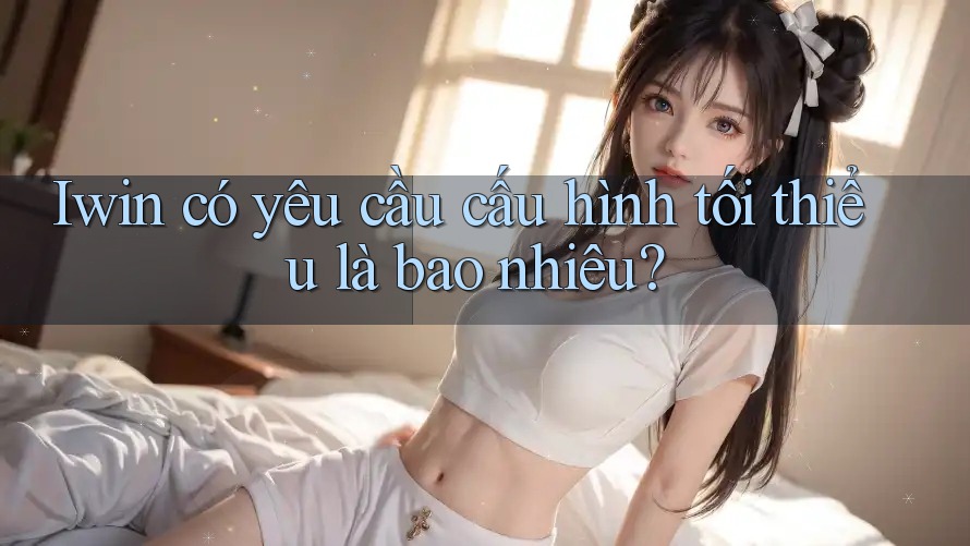 Iwin có yêu cầu cấu hình tối thiểu là bao nhiêu? Iwin có yêu cầu cấu hình tối thiểu là bao nhiêu?