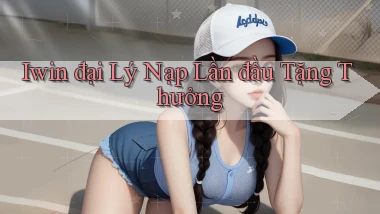 iwin  đại lý nạp lần đầu tặng thưởng