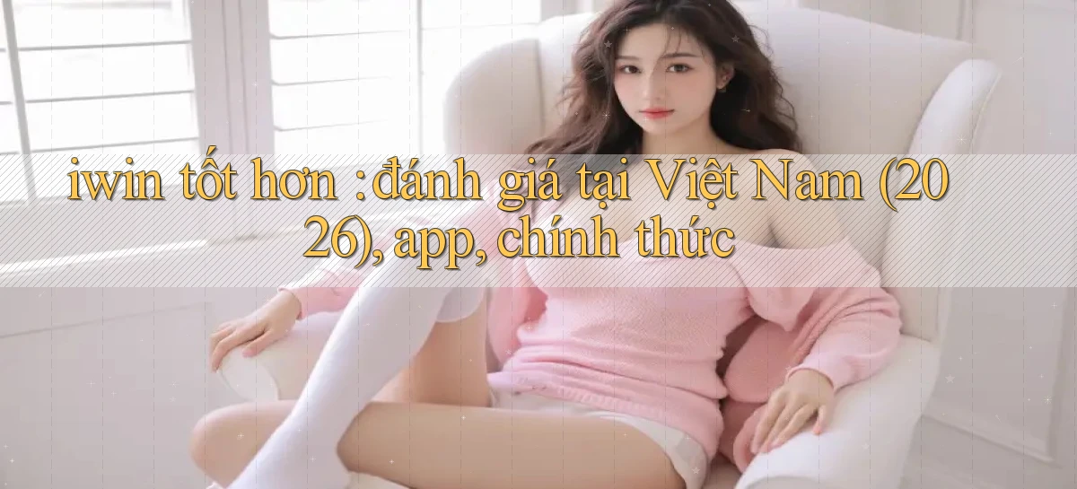 iwin tốt hơn đánh giá tại Việt Nam (2026), app, chính thức