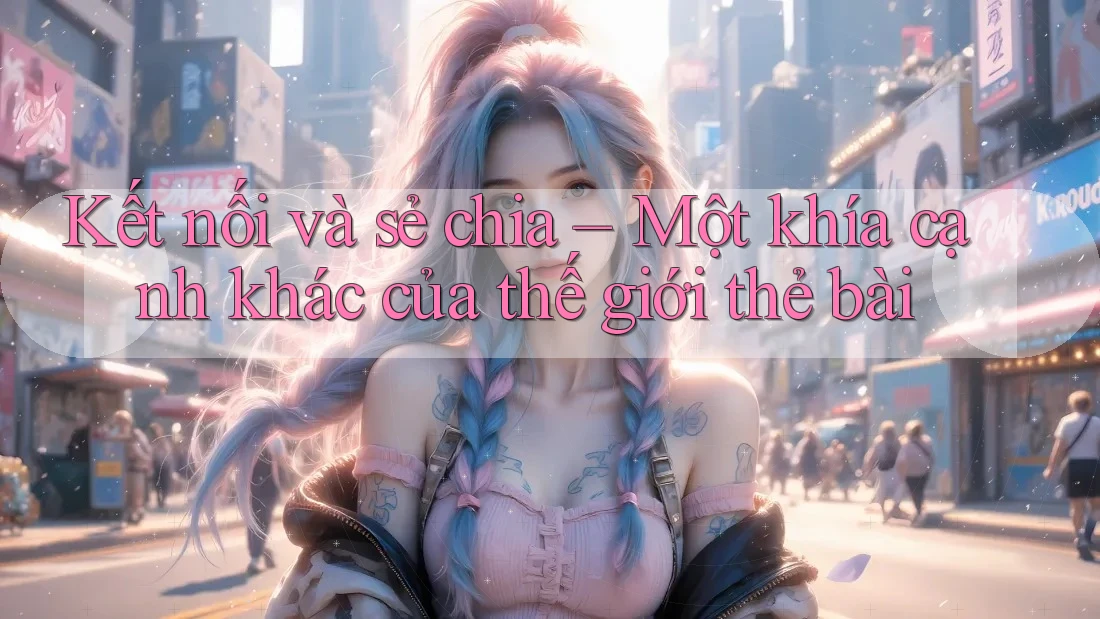 Kết nối và sẻ chia – Một khía cạnh khác của thế giới thẻ bài Kết nối và sẻ chia – Một khía cạnh khác của thế giới thẻ bài