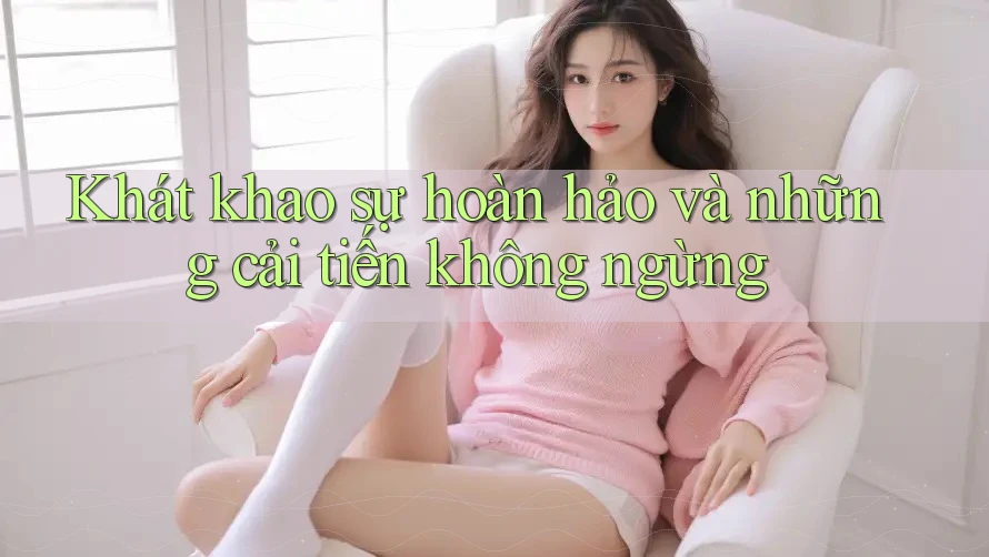 Khát khao sự hoàn hảo và những cải tiến không ngừng Khát khao sự hoàn hảo và những cải tiến không ngừng