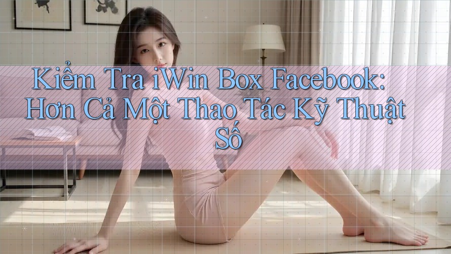 Kiểm Tra iWin Box Facebook: Hơn Cả Một Thao Tác Kỹ Thuật Số