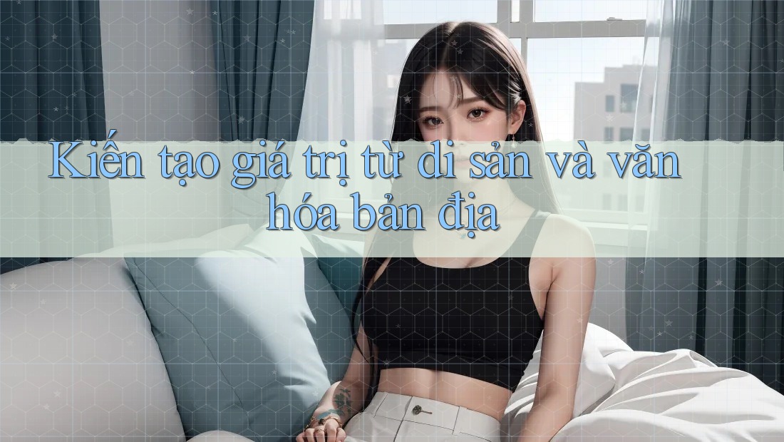 Kiến tạo giá trị từ di sản và văn hóa bản địa