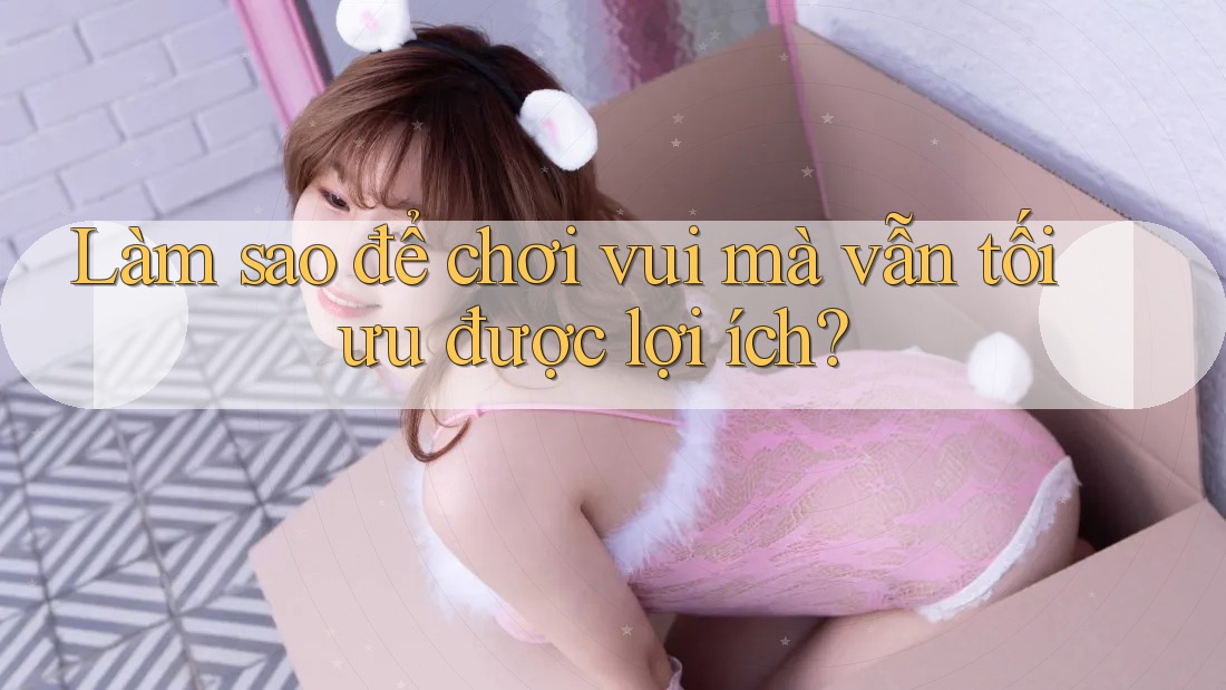 Làm sao để chơi vui mà vẫn tối ưu được lợi ích?