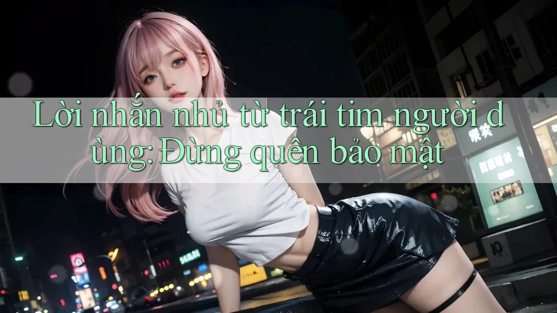 Lời nhắn nhủ từ trái tim người dùng: Đừng quên bảo mật Lời nhắn nhủ từ trái tim người dùng: Đừng quên bảo mật