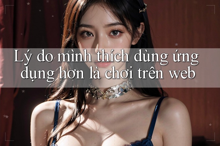 Lý do mình thích dùng ứng dụng hơn là chơi trên web Lý do mình thích dùng ứng dụng hơn là chơi trên web