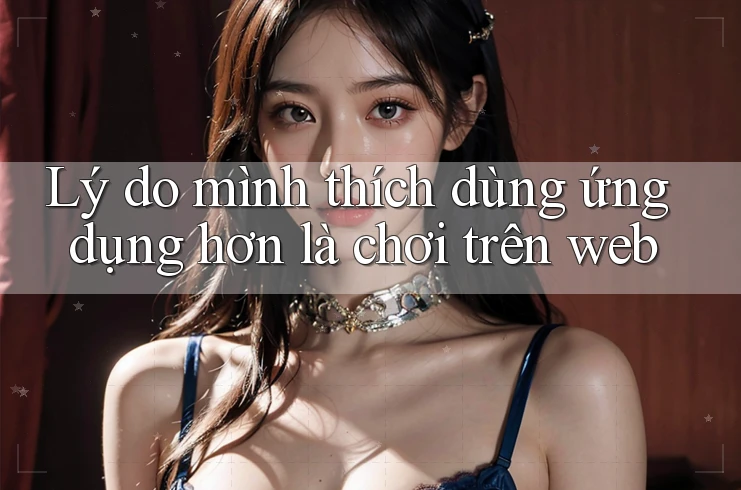 Lý do mình thích dùng ứng dụng hơn là chơi trên web Lý do mình thích dùng ứng dụng hơn là chơi trên web