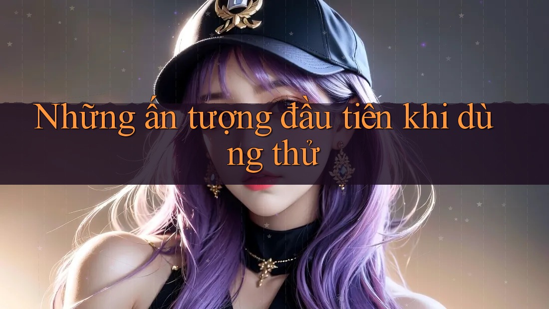 Những ấn tượng đầu tiên khi dùng thử Những ấn tượng đầu tiên khi dùng thử