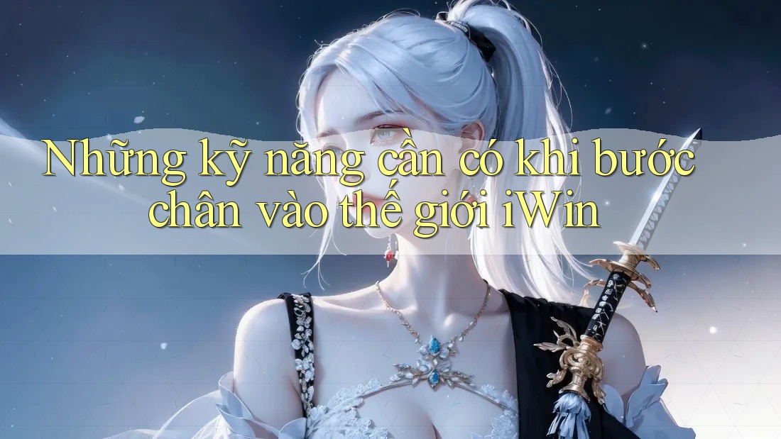 Những kỹ năng cần có khi bước chân vào thế giới iWin Những kỹ năng cần có khi bước chân vào thế giới iWin