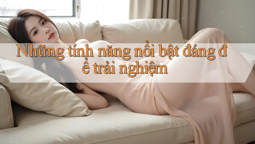 Những tính năng nổi bật đáng để trải nghiệm