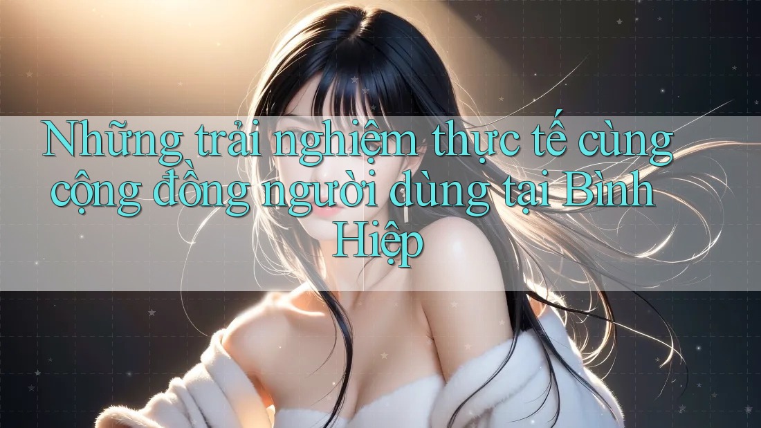Những trải nghiệm thực tế cùng cộng đồng người dùng tại Bình Hiệp Những trải nghiệm thực tế cùng cộng đồng người dùng tại Bình Hiệp