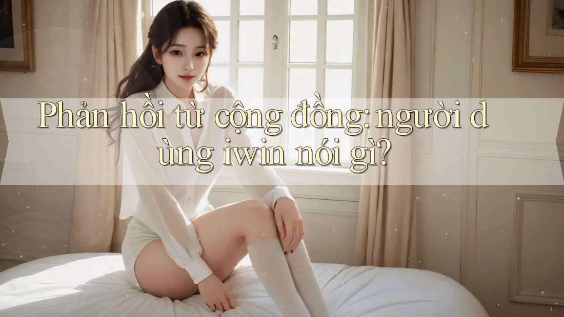 Phản hồi từ cộng đồng: người dùng iwin nói gì? Phản hồi từ cộng đồng: người dùng iwin nói gì?