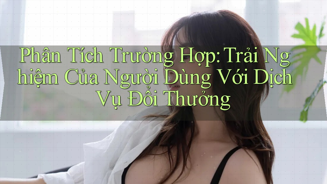 Phân Tích Trường Hợp: Trải Nghiệm Của Người Dùng Với Dịch Vụ Đổi Thưởng