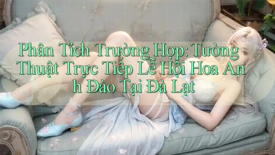 Phân Tích Trường Hợp: Tường Thuật Trực Tiếp Lễ Hội Hoa Anh Đào Tại Đà Lạt Phân Tích Trường Hợp: Tường Thuật Trực Tiếp Lễ Hội Hoa Anh Đào Tại Đà Lạt