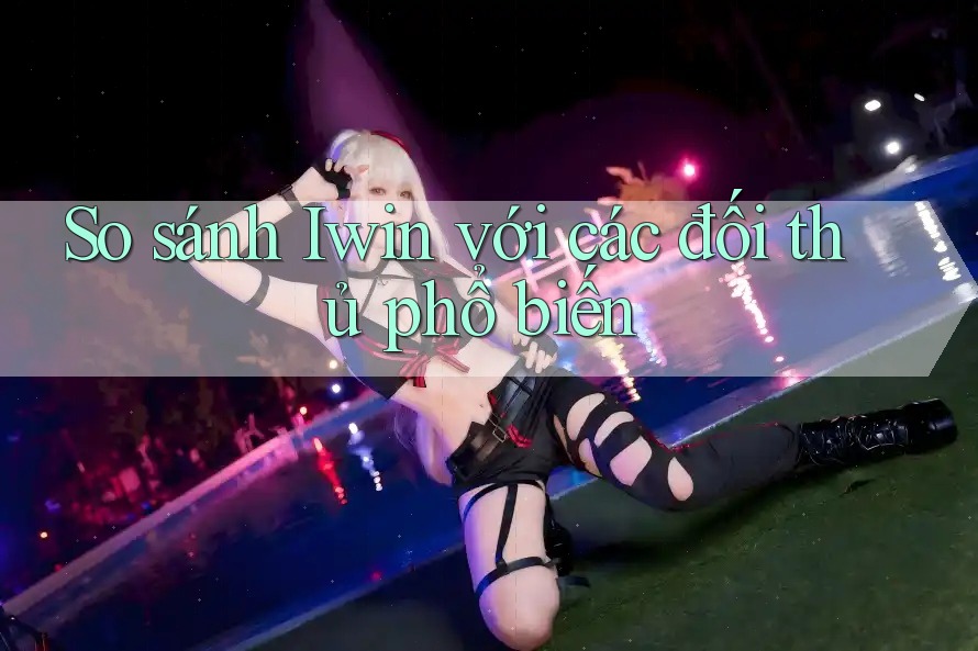 So sánh Iwin với các đối thủ phổ biến
