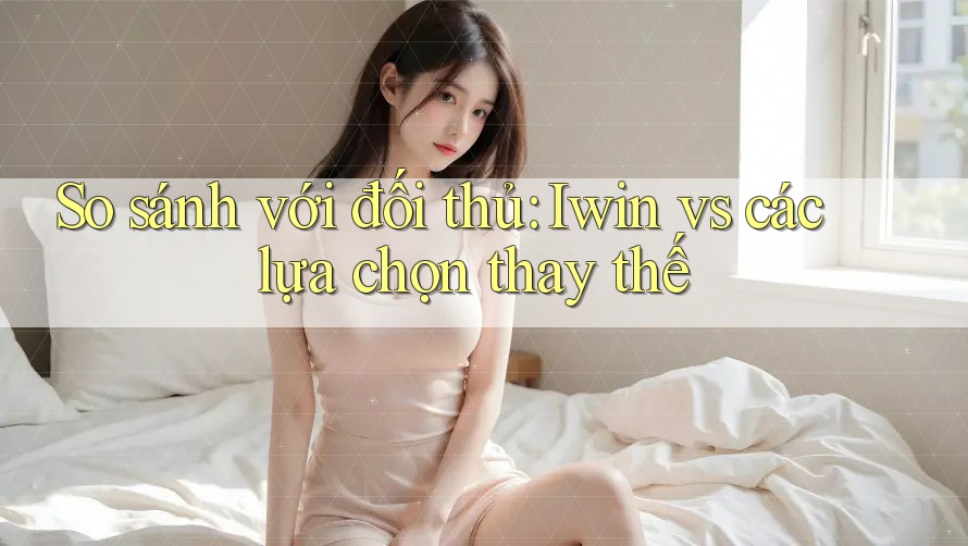 So sánh với đối thủ: Iwin vs các lựa chọn thay thế