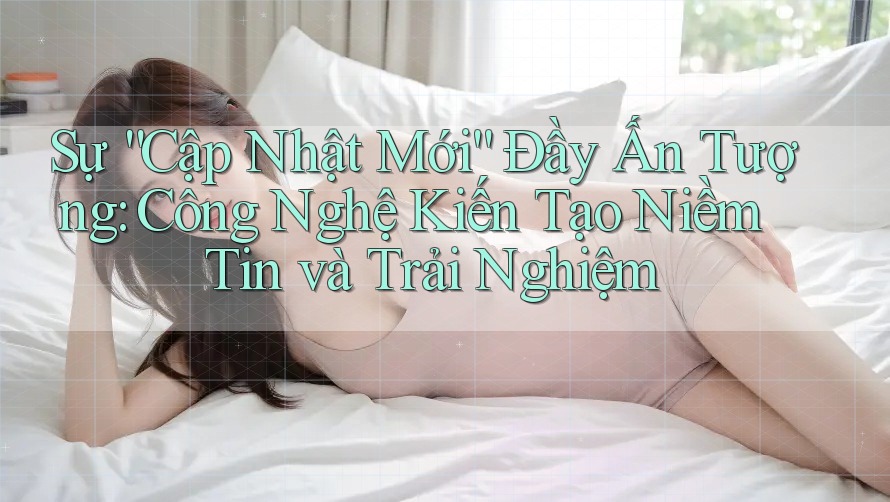 Sự “Cập Nhật Mới” Đầy Ấn Tượng: Công Nghệ Kiến Tạo Niềm Tin và Trải Nghiệm Sự “Cập Nhật Mới” Đầy Ấn Tượng: Công Nghệ Kiến Tạo Niềm Tin và Trải Nghiệm