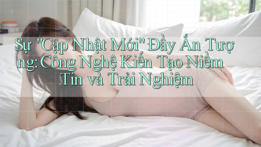 Sự “Cập Nhật Mới” Đầy Ấn Tượng: Công Nghệ Kiến Tạo Niềm Tin và Trải Nghiệm Sự “Cập Nhật Mới” Đầy Ấn Tượng: Công Nghệ Kiến Tạo Niềm Tin và Trải Nghiệm