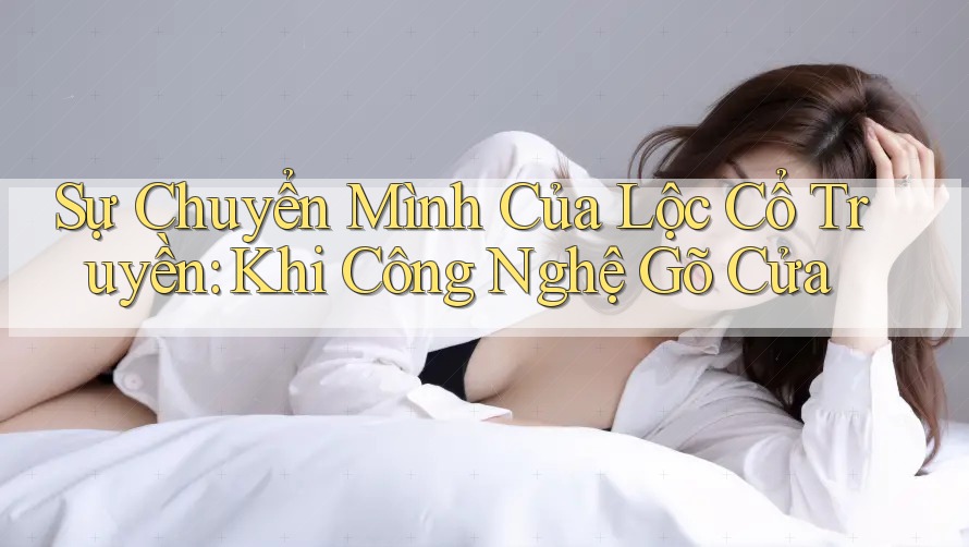 Sự Chuyển Mình Của Lộc Cổ Truyền: Khi Công Nghệ Gõ Cửa Sự Chuyển Mình Của Lộc Cổ Truyền: Khi Công Nghệ Gõ Cửa