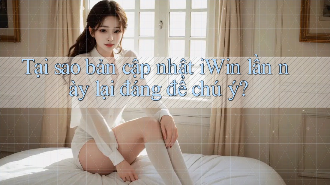 Tại sao bản cập nhật iWin lần này lại đáng để chú ý?
