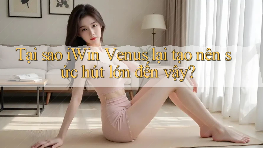 Tại sao iWin Venus lại tạo nên sức hút lớn đến vậy? Tại sao iWin Venus lại tạo nên sức hút lớn đến vậy?