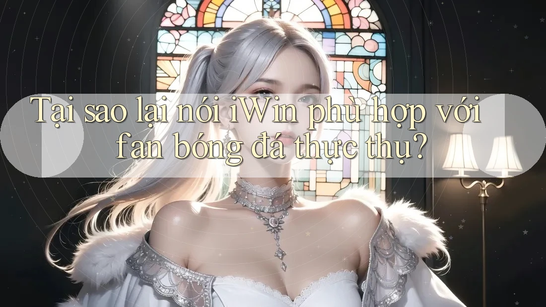 Tại sao lại nói iWin phù hợp với fan bóng đá thực thụ?