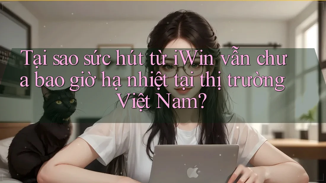 Tại sao sức hút từ iWin vẫn chưa bao giờ hạ nhiệt tại thị trường Việt Nam?
